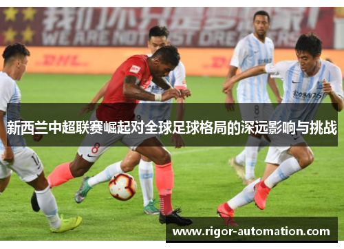 新西兰中超联赛崛起对全球足球格局的深远影响与挑战