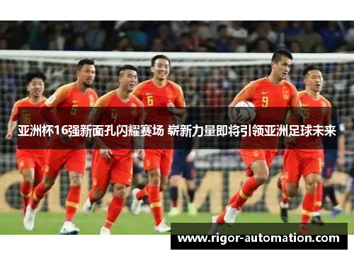 亚洲杯16强新面孔闪耀赛场 崭新力量即将引领亚洲足球未来